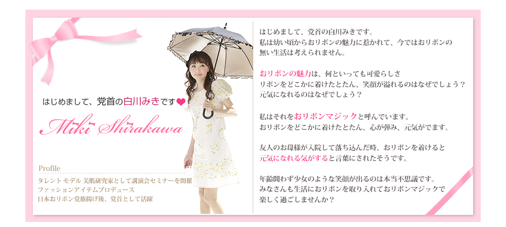はじめまして、党首の白川みきです。私は幼い頃からおリボンの魅力に惹かれて、今ではおリボンの無い生活は考えられません。おリボンの魅力は、何といっても可愛らしさリボンをどこかに着けたとたん、笑顔が溢れるのはなぜでしょう？
元気になれるのはなぜでしょう？私はそれをおりぼんマジックと呼んでいます。
おリボンをどこかに着けたとたん、心が弾み、元気がでます。友人のお母様が入院して落ち込んだ時、おリボンを着けると元気になれる気がすると言葉にされたそうです。年齢問わず少女のような笑顔が出るのは本当不思議です。みなさんも生活におリボンを取り入れておリボンマジックで楽しく過ごしませんか？